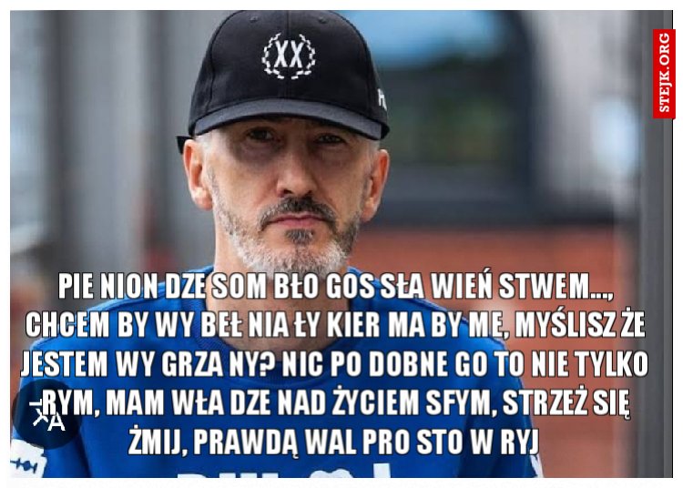 Pie nion dze som bło gos sła wień stwem..., chcem by wy beł nia ły kier ma by me, myślisz że jestem wy grza ny? Nic po dobne go to nie tylko rym, mam wła dze nad życiem sfym, strzeż się żmij, prawdą wal pro sto w ryj