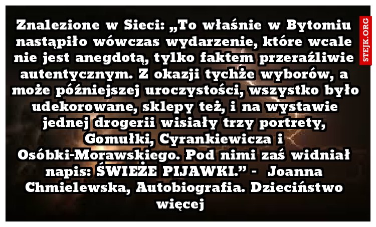 Znalezione w Sieci: „To właśnie w Bytomiu nastąpiło wówczas wydarzenie, które wcale nie jest anegdotą, tylko faktem przeraźliwie autentycznym. Z okazji tychże wyborów, a może późniejszej uroczystości, wszystko było udekorowane, sklepy też, i na wystawie jednej drogerii wisiały trzy portrety, Gomułki, Cyrankiewicza i Osóbki-Morawskiego. Pod nimi zaś widniał napis: ŚWIEŻE PIJAWKI.” -  Joanna Chmielewska, Autobiografia. Dzieciństwo więcej  