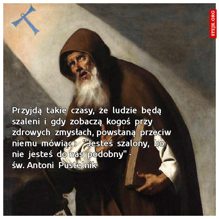 Przyjdą  takie  czasy,  że  ludzie  będą szaleni  i  gdy  zobaczą  kogoś  przy  zdrowych  zmysłach, powstaną  przeciw niemu  mówiąc :   "Jesteś  szalony,  bo  nie  jesteś  do nas  podobny" -                 św. Antoni  Pustelnik  
