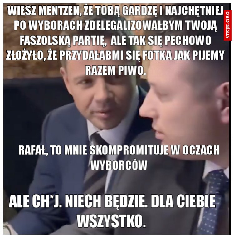 Wiesz Mentzen, że tobą gardzę i najchętniej po wyborach zdelegalizowałbym twoją faszolską partię,  ale tak się pechowo złożyło, że przydałabmi się fotka jak pijemy razem piwo.